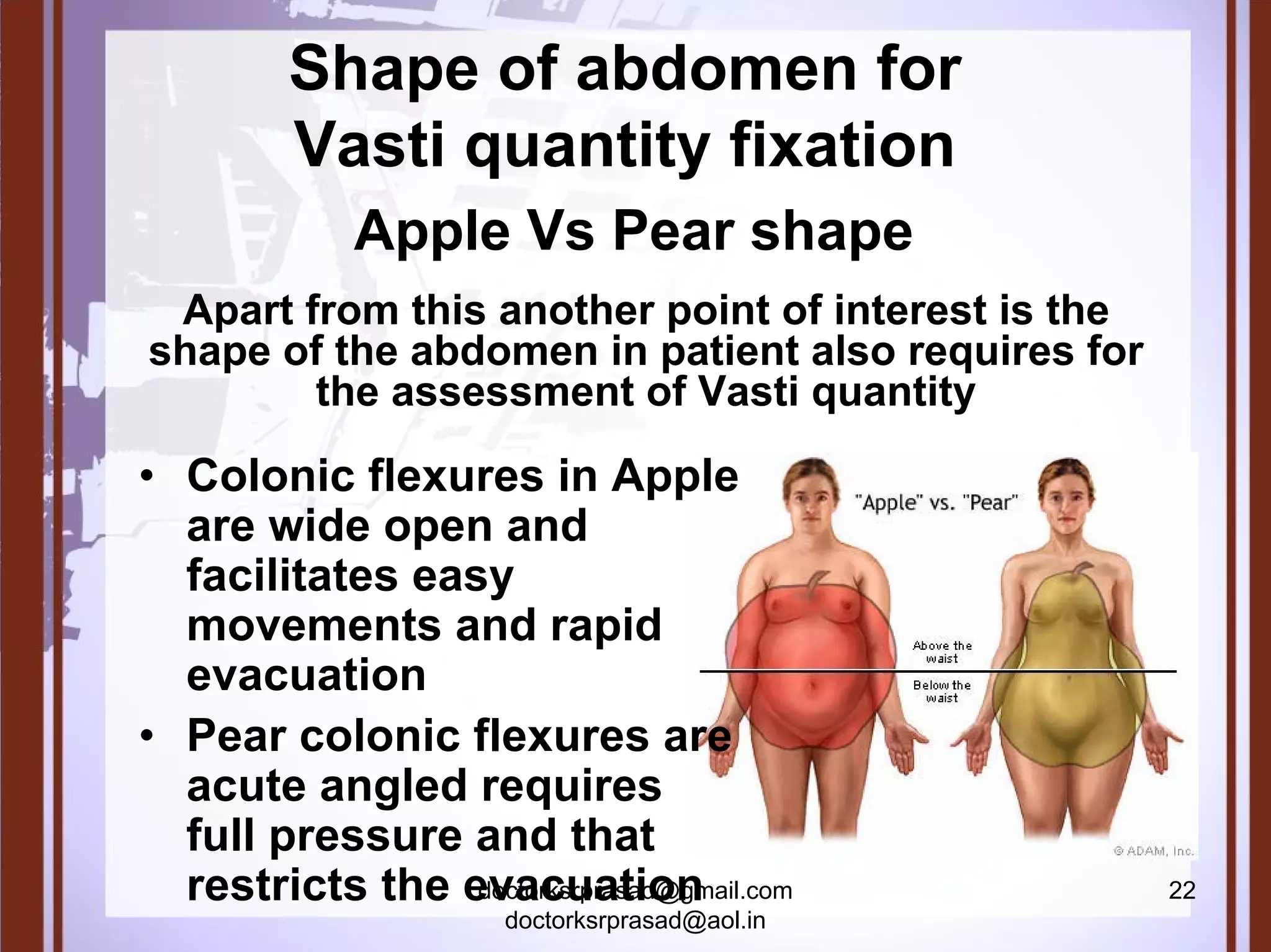 Shape of abdomen for
         Vasti quantity fixation
             Apple Vs Pear shape
 Apart from this another point of interest is the
shape of the abdomen in patient also requires for
        the assessment of Vasti quantity

• Colonic flexures in Apple
  are wide open and
  facilitates easy
  movements and rapid
  evacuation
• Pear colonic flexures are
  acute angled requires
  full pressure and that
  restricts the evacuation
                 doctorksrprasad@gmail.com          22
                       doctorksrprasad@aol.in
 