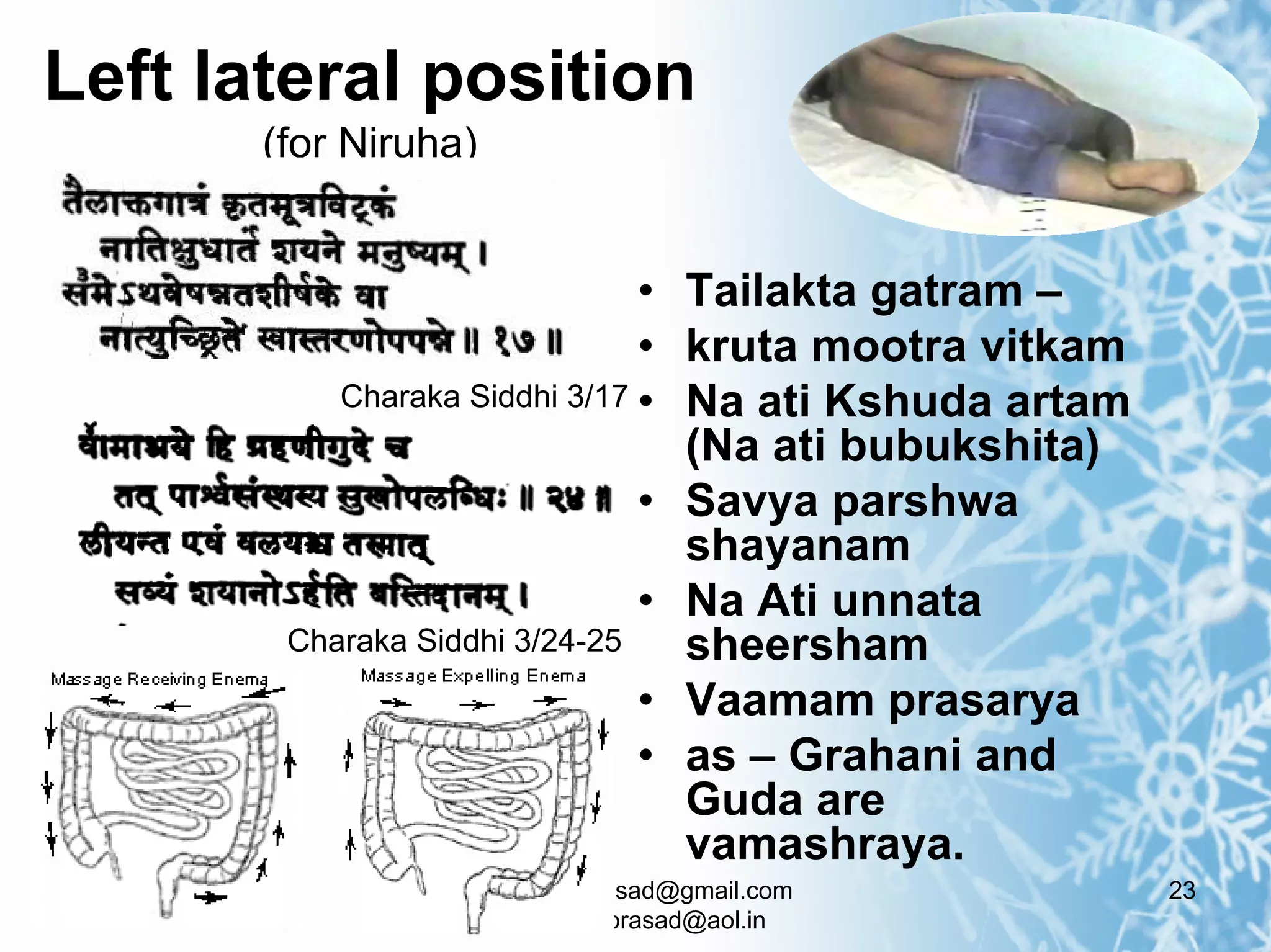 Left lateral position
       (for Niruha)


                               • Tailakta gatram –
                               • kruta mootra vitkam
           Charaka Siddhi 3/17 • Na ati Kshuda artam
                                 (Na ati bubukshita)
                               • Savya parshwa
                                 shayanam
                               • Na Ati unnata
        Charaka Siddhi 3/24-25   sheersham
                               • Vaamam prasarya
                               • as – Grahani and
                                 Guda are
                                 vamashraya.
                      doctorksrprasad@gmail.com        23
                        doctorksrprasad@aol.in
 
