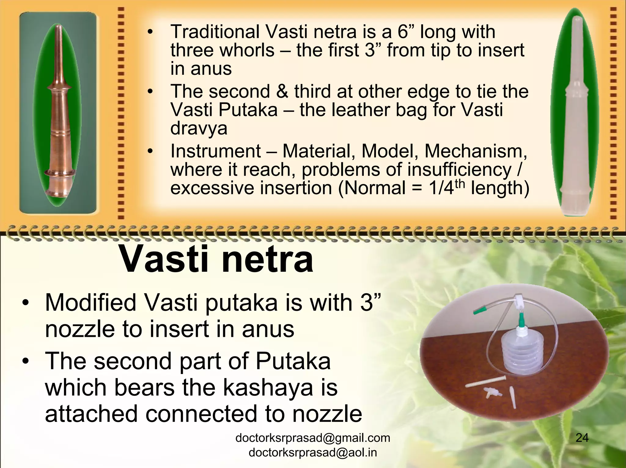 • Traditional Vasti netra is a 6” long with
             three whorls – the first 3” from tip to insert
             in anus
           • The second & third at other edge to tie the
             Vasti Putaka – the leather bag for Vasti
             dravya
           • Instrument – Material, Model, Mechanism,
             where it reach, problems of insufficiency /
             excessive insertion (Normal = 1/4th length)



         Vasti netra
• Modified Vasti putaka is with 3”
  nozzle to insert in anus
• The second part of Putaka
  which bears the kashaya is
  attached connected to nozzle
                      doctorksrprasad@gmail.com               24
                        doctorksrprasad@aol.in
 