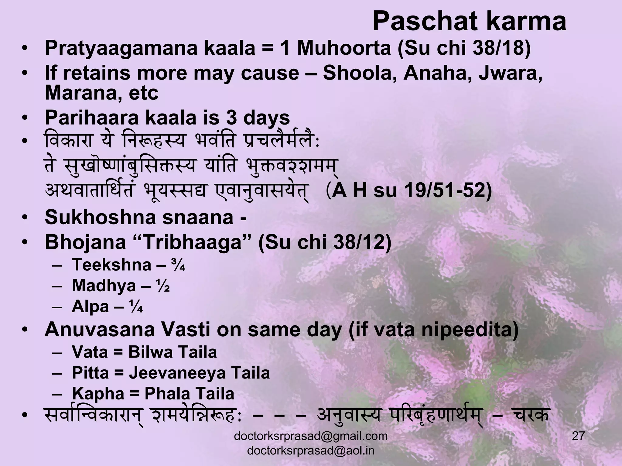 Paschat karma
• Pratyaagamana kaala = 1 Muhoorta (Su chi 38/18)
• If retains more may cause – Shoola, Anaha, Jwara,
  Marana, etc
• Parihaara kaala is 3 days
• ÌuÉMüÉUÉ rÉå ÌlÉÃWûxrÉ pÉuÉÇÌiÉ mÉëcÉsÉæqÉïsÉæ:
  iÉå xÉÑZÉÉãwhÉÉÇoÉÑÍxÉ£üxrÉ rÉÉÇÌiÉ pÉÑ£üuÉzzÉqÉqÉç
  AjÉuÉÉiÉÉÍkÉïiÉÇ pÉÔrÉxxÉ± LuÉÉlÉÑuÉÉxÉrÉåiÉç (A H su 19/51-52)
• Sukhoshna snaana -
• Bhojana “Tribhaaga” (Su chi 38/12)
    – Teekshna – ¾
    – Madhya – ½
    – Alpa – ¼
• Anuvasana Vasti on same day (if vata nipeedita)
    – Vata = Bilwa Taila
    – Pitta = Jeevaneeya Taila
    – Kapha = Phala Taila
• xÉuÉÉïÎluÉMüÉUÉlÉç zÉqÉrÉåÍ³ÉÃWû: - - - AlÉÑuÉÉxrÉ mÉËUoÉ×ÇWûhÉÉjÉïqÉç - cÉUMü
                                doctorksrprasad@gmail.com                          27
                                  doctorksrprasad@aol.in
 