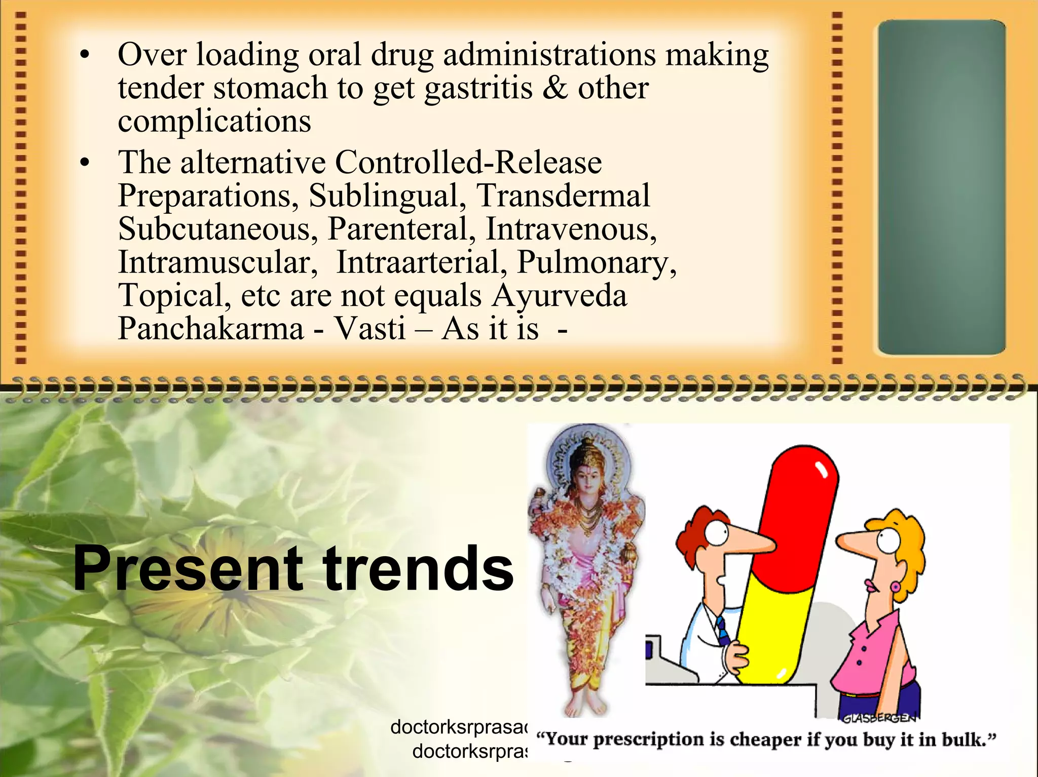 • Over loading oral drug administrations making
  tender stomach to get gastritis & other
  complications
• The alternative Controlled-Release
  Preparations, Sublingual, Transdermal
  Subcutaneous, Parenteral, Intravenous,
  Intramuscular, Intraarterial, Pulmonary,
  Topical, etc are not equals Ayurveda
  Panchakarma - Vasti – As it is -




Present trends

                     doctorksrprasad@gmail.com    3
                       doctorksrprasad@aol.in
 