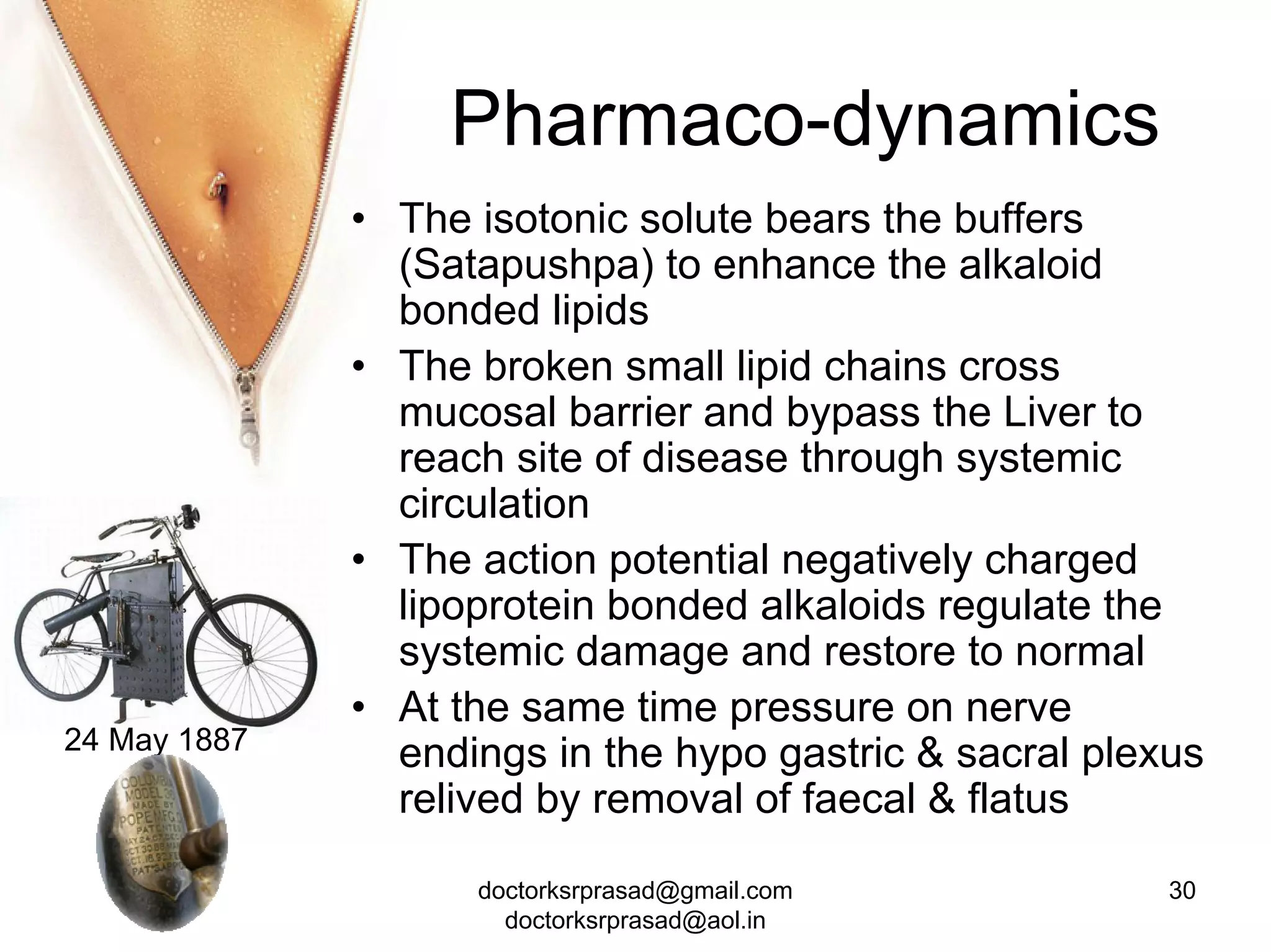 Pharmaco-dynamics
              • The isotonic solute bears the buffers
                (Satapushpa) to enhance the alkaloid
                bonded lipids
              • The broken small lipid chains cross
                mucosal barrier and bypass the Liver to
                reach site of disease through systemic
                circulation
              • The action potential negatively charged
                lipoprotein bonded alkaloids regulate the
                systemic damage and restore to normal
              • At the same time pressure on nerve
24 May 1887
                endings in the hypo gastric & sacral plexus
                relived by removal of faecal & flatus

                    doctorksrprasad@gmail.com            30
                      doctorksrprasad@aol.in
 