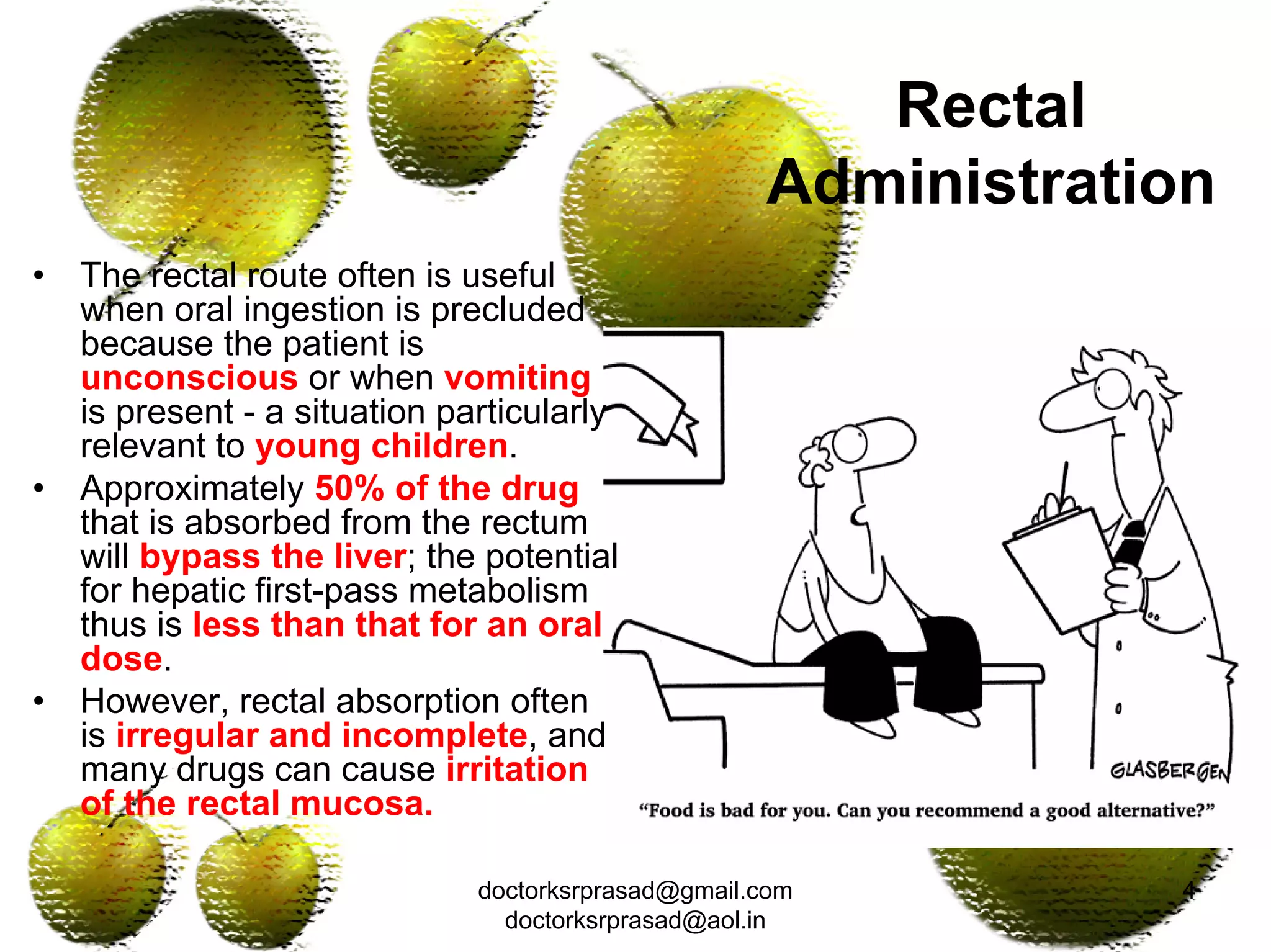 Rectal
                                                     Administration
•   The rectal route often is useful
    when oral ingestion is precluded
    because the patient is
    unconscious or when vomiting
    is present - a situation particularly
    relevant to young children.
•   Approximately 50% of the drug
    that is absorbed from the rectum
    will bypass the liver; the potential
    for hepatic first-pass metabolism
    thus is less than that for an oral
    dose.
•   However, rectal absorption often
    is irregular and incomplete, and
    many drugs can cause irritation
    of the rectal mucosa.

                               doctorksrprasad@gmail.com         4
                                 doctorksrprasad@aol.in
 