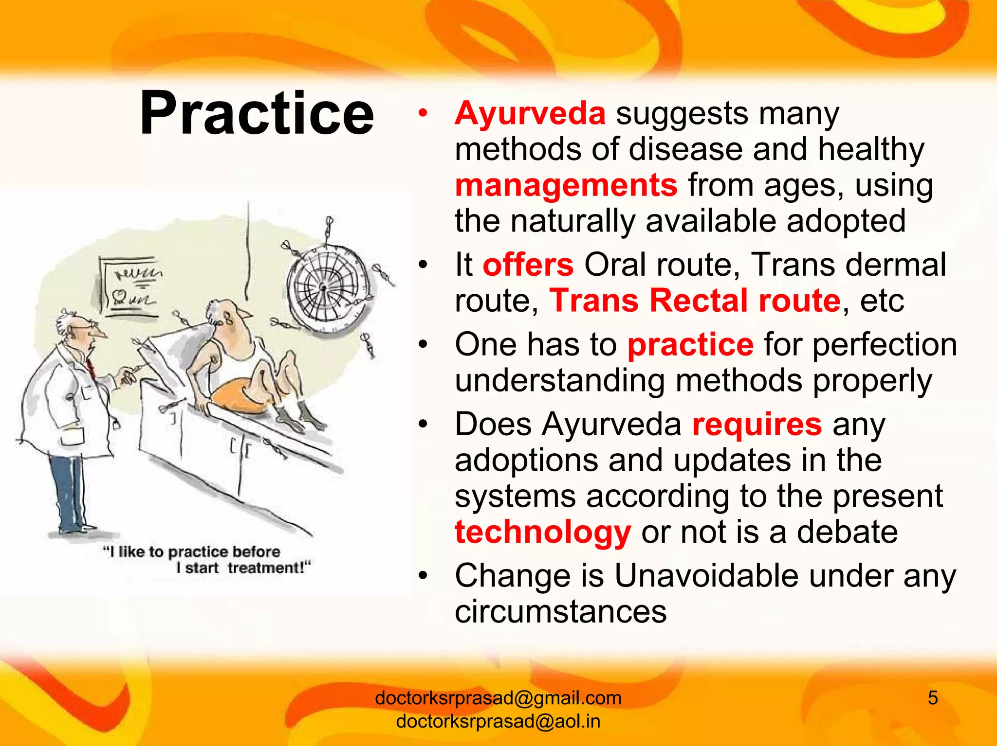 Practice   • Ayurveda suggests many
             methods of disease and healthy
             managements from ages, using
             the naturally available adopted
           • It offers Oral route, Trans dermal
             route, Trans Rectal route, etc
           • One has to practice for perfection
             understanding methods properly
           • Does Ayurveda requires any
             adoptions and updates in the
             systems according to the present
             technology or not is a debate
           • Change is Unavoidable under any
             circumstances

       doctorksrprasad@gmail.com            5
         doctorksrprasad@aol.in
 