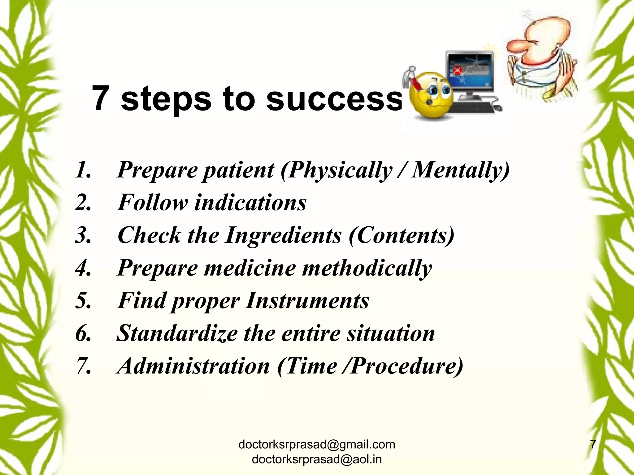 7 steps to success
1.   Prepare patient (Physically / Mentally)
2.   Follow indications
3.   Check the Ingredients (Contents)
4.   Prepare medicine methodically
5.   Find proper Instruments
6.   Standardize the entire situation
7.   Administration (Time /Procedure)


                 doctorksrprasad@gmail.com     7
                   doctorksrprasad@aol.in
 