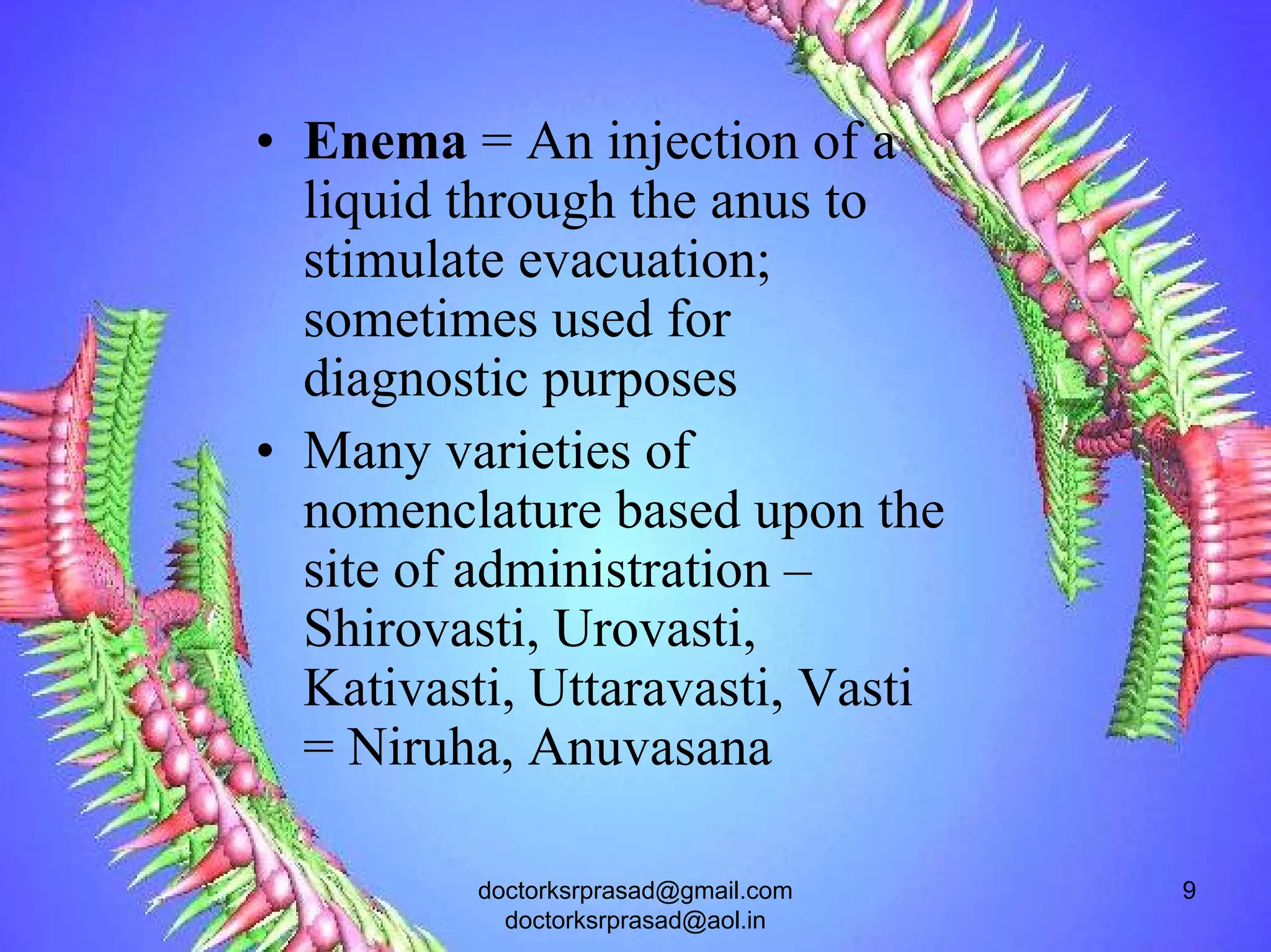 • Enema = An injection of a
  liquid through the anus to
  stimulate evacuation;
  sometimes used for
  diagnostic purposes
• Many varieties of
  nomenclature based upon the
  site of administration –
  Shirovasti, Urovasti,
  Kativasti, Uttaravasti, Vasti
  = Niruha, Anuvasana

          doctorksrprasad@gmail.com   9
            doctorksrprasad@aol.in
 