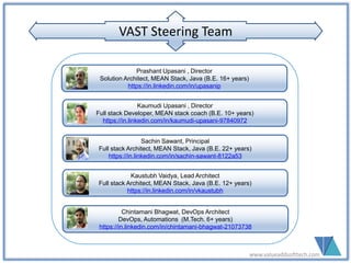 www.valueaddsofttech.com
Prashant Upasani , Director
Solution Architect, MEAN Stack, Java (B.E. 16+ years)
https://in.linkedin.com/in/upasanip
Kaumudi Upasani , Director
Full stack Developer, MEAN stack coach (B.E. 10+ years)
https://in.linkedin.com/in/kaumudi-upasani-97840972
Kaustubh Vaidya, Lead Architect
Full stack Architect, MEAN Stack, Java (B.E. 12+ years)
https://in.linkedin.com/in/vkaustubh
Chintamani Bhagwat, DevOps Architect
DevOps, Automations (M.Tech. 6+ years)
https://in.linkedin.com/in/chintamani-bhagwat-21073738
Sachin Sawant, Principal
Full stack Architect, MEAN Stack, Java (B.E. 22+ years)
https://in.linkedin.com/in/sachin-sawant-8122a53
VAST Steering TeamVAST Steering Team
Rajesh Unde (UX & Graphics)
Sr. UX Designer (D.C.M. 16+ years)
https://in.linkedin.com/in/rajesh-unde-7998066
 