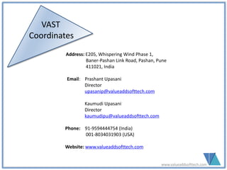 VAST
Coordinates
Address: E205, Whispering Wind Phase 1,
Baner-Pashan Link Road, Pashan, Pune
411021, India
Email: Prashant Upasani
Director
upasanip@valueaddsofttech.com
Kaumudi Upasani
Director
kaumudipu@valueaddsofttech.com
Phone: 91-9594444754 (India)
001-8034031903 (USA)
Website: www.valueaddsofttech.com
www.valueaddsofttech.com
 
