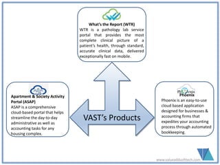 www.valueaddsofttech.com
VAST’s Products
What’s the Report (WTR)
WTR is a pathology lab service
portal that provides the most
complete clinical picture of a
patient’s health, through standard,
accurate clinical data, delivered
exceptionally fast on mobile.
Apartment & Society Activity
Portal (ASAP)
ASAP is a comprehensive
cloud-based portal that helps
streamline the day-to-day
administrative as well as
accounting tasks for any
housing complex.
Phoenix
Phoenix is an easy-to-use
cloud based application
designed for businesses &
accounting firms that
expedites your accounting
process through automated
bookkeeping.
 