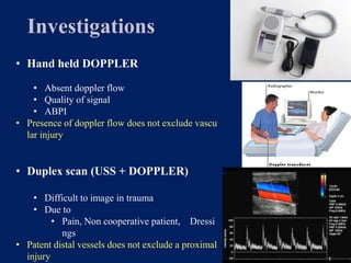 Investigations
• Hand held DOPPLER
• Absent doppler flow
• Quality of signal
• ABPI
• Presence of doppler flow does not exclude vascu
lar injury
• Duplex scan (USS + DOPPLER)
• Difficult to image in trauma
• Due to
• Pain, Non cooperative patient, Dressi
ngs
• Patent distal vessels does not exclude a proximal
injury
 
