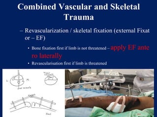 Combined Vascular and Skeletal
Trauma
– Revascularization / skeletal fixation (external Fixat
or – EF)
• Bone fixation first if limb is not threatened – apply EF ante
ro laterally
• Revascularisation first if limb is threatened
 