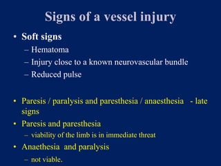 Signs of a vessel injury
• Soft signs
– Hematoma
– Injury close to a known neurovascular bundle
– Reduced pulse
• Paresis / paralysis and paresthesia / anaesthesia - late
signs
• Paresis and paresthesia
– viability of the limb is in immediate threat
• Anaethesia and paralysis
– not viable.
 
