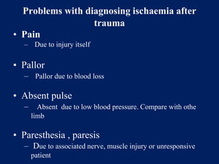 Problems with diagnosing ischaemia after
trauma
• Pain
– Due to injury itself
• Pallor
– Pallor due to blood loss
• Absent pulse
– Absent due to low blood pressure. Compare with othe
limb
• Paresthesia , paresis
– Due to associated nerve, muscle injury or unresponsive
patient
 