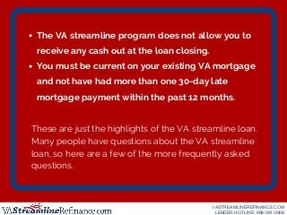 The VA streamline program does not allow you to
receive any cash out at the loan closing.
You must be current on your exis...