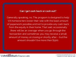Can I get cash back or cash out?
Generally speaking, no. The program is designed to help
VA homeowners lower their rate wi...