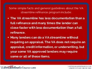 Some simple facts and general guidelines about the VA
streamline refinance program include:
The VA streamline has less doc...
