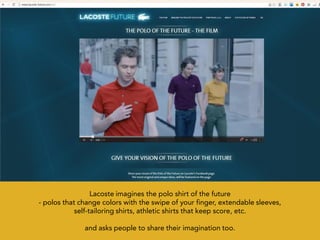 Lacoste imagines the polo shirt of the future
- polos that change colors with the swipe of your finger, extendable sleeves,
            self-tailoring shirts, athletic shirts that keep score, etc.

              and asks people to share their imagination too.
 