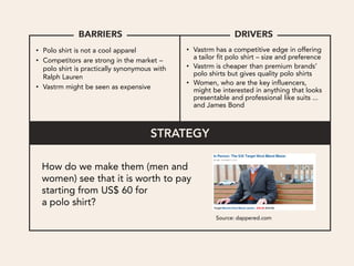 • Polo shirt is not a cool apparel            • Vastrm has a competitive edge in offering
• Competitors are strong in the market –        a tailor fit polo shirt – size and preference
  polo shirt is practically synonymous with   • Vastrm is cheaper than premium brands’
  Ralph Lauren                                  polo shirts but gives quality polo shirts
                                              • Women, who are the key influencers,
• Vastrm might be seen as expensive             might be interested in anything that looks
                                                presentable and professional like suits ...
                                                and James Bond




       Targeting men and women who are on the look for
                 men’s polo shirt (easier target),
   how can we make them see the value of Vastrm compared to
                         competitors?
 