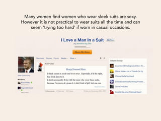 Many women find women who wear sleek suits are sexy.
However it is not practical to wear suits all the time and can
   seem ‘trying too hard’ if worn in casual occasions.
 