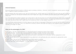 Internet Solutions
Solutions




            We provide advanced Internet solutions in different aspects including e-Commerce, e-Business, content management, business process manage-
            ment, in addition to website development services.

            We build websites that return control to you. Once we've built your site, we don't expect you to come back to us every time you want to update it.
            We don't try and tie you into long-term ‎ c ontracts and we don't expect you to pay us to complete work that could be easily handled by your own
            skilled staff.

            Our Content Management software empowers you to add, delete or edit any area of your site. We understand that your market moves quickly and
            that to maintain your competitive advantage your site will need to remain up-to-date at all times. To support your business we provide software
            that allows any and all of your staff to update your site and add new content, as your audience demands it.

            The site will allow unlimited growth at no further expense as you can have as many pages of information as you want with the facility to add new
            pages whenever you need them. There is no requirement to specify in advance what pages you require as the navigation system is updated auto-
            matically as new pages are added.




            What are the advantages of a CMS?

              Cost saving – you won’t need programmers or a web design agency to change the content of your website.
              No additional costs – you won’t have to buy any additional software to manage thecontent of your website.
              Just in time content – you can change the information of your website whenever you need. No more delays.
              Time saving – all content changes can be made by the person who is responsible for this information. No more explanations to other
              people - No misunderstandings.
              Content quality improvement – those responsible for areas concerned to their particular job can be responsible for updating that section
              of the site.
              Happy clients – they can find all important information in your website at any time.
              Easy to use – you can correct the content of your website with a few clicks of the mouse.
              Reaction time to the market intelligence – it is only a matter of minutes.
 