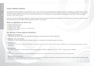Solutions



            Custom Software Solutions

            Our experienced system analysts and programmers work on your project from its conceptualization through and beyond its completion and implementation. We will
            manage ‎the project engagement to ensure that the project remains on its intended course and within budget. It's easy to offer deployable systems and install them,
            but we will remain with you to insure that your technical personnel and other employees can successfully use the application. We also offer customized support
            contracts to meet most any need.

            Enter the world of web applications! Ranging in scope from supply chain and customer relationship management to human resource management, this new breed of
            web-based systems can be accessed from any Internet browser on any platform.

            What our application can do for you:
              Reduce infrastructure costs.
              Eliminate travel expenses.
              Improve time to market.
              Provide you with reliable and secure communications.
              Flexibility of operations.

            Our Services in these areas are focused on :
              Application Development
              This includes web based, client/server application development and enhancements to legacy applications .

              Migration and Customization
              This includes: version upgrade services, database migration, re-engineering, functionality upgrades and porting .

              Collaboration
              Our technical staff can work within the parameters of a larger project to assist your staff or other outside consultants; be it maintenance programming or specific
              development .

              Specialization
              As a staff, we specialize in a wide range of programming languages (.Net,Java, JavaScript, JSP, C/C++, PHP …) and open source software.

              Tools
              The technical staff prides itself on a solid knowledgebase of open source options with new tools being researched on an ongoing basis .

              Development Environment
              For the highest quality end product, the development environment and production environment should be the same. Beyond the benefits listed in OS Environment,
              Linux also has great flexibility, which ensures quicker development.
 