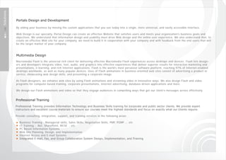 Solutions



            Portals Design and Development

            By aiding your business by moving the custom applications that you use today into a single, more universal, and easily accessible interface.

            Web Design is our specialty. Portal Design can create an effective Website that satisfies users and meets your organization's business goals and
            objectives. We understand that information design and usability must drive Web design and the online user experience. We also understand that, to
            create an effective Web site for your company, we need to build it in cooperation with your company and with feedback from the end users that will
            be the target market of your company.



            Multimedia Design
            Macromedia Flash is the universal rich client for delivering effective Macromedia Flash experiences across desktops and devices. Flash lets design-
            ers and developers integrate video, text, audio, and graphics into effective experiences that deliver superior results for interactive marketing and
            presentations, e-learning, and rich Internet applications. Flash is the world's most pervasive software platform, reaching 97% of Internet-enabled
            desktops worldwide, as well as many popular devices. Uses of Flash animations in business-oriented web sites consist of advertising a product or
            service, showcasing web design skills, and presenting a corporate image.

            As Flash designers, we enhance web sites by using Flash animations and streaming video in innovative ways. We also design Flash and video
            programs for computer-based training, corporate presentations, Internet advertising, database-driven applications and more.

            We design our Flash animations and video so that they engage audiences in compelling ways that get our client’s messages across effectively.


            Professional Training
            Professional Training provides Information Technology and Business Skills training for ‎ c orporate and public sector clients. We provide expert
            instructors and excellent course ‎ m aterials to ensure our courses meet the highest standards and focus on exactly what our ‎ c lients require.

            Provide consulting, integration, support, and training services in the following areas:

               Business Training : Managerial skills, Sales Skills, Negotiation Skills, PMP, PGMP ... etc
               IT Training : .Net, SharePoint, MCSE ...etc
               PC Based Information Systems
               Web Site Planning, Design, and Implementation
               Internet Access and E-mail Systems
               Integrated E-mail, Fax, and Group Collaboration System Design, Implementation, and ‎ Training
 