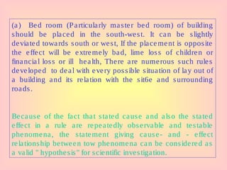 (a) Bed room (Particularly master bed room) of building
should be placed in the south-west. It can be slightly
deviated towards south or west, If the placement is opposite
the effect will be extremely bad, lime loss of children or
financial loss or ill health, There are numerous such rules
developed to deal with every possible situation of lay out of
a building and its relation with the sit6e and surrounding
roads.
Because of the fact that stated cause and also the stated
effect in a rule are repeatedly observable and testable
phenomena, the statement giving cause- and - effect
relationship between tow phenomena can be considered as
a valid " hypothesis" for scientific investigation.
 