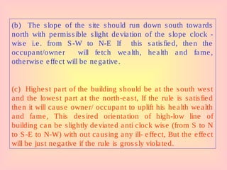 (b) The slope of the site should run down south towards
north with permissible slight deviation of the slope clock -
wise i.e. from S-W to N-E If this satisfied, then the
occupant/owner will fetch wealth, health and fame,
otherwise effect will be negative.
(c) Highest part of the building should be at the south west
and the lowest part at the north-east, If the rule is satisfied
then it will cause owner/ occupant to uplift his health wealth
and fame, This desired orientation of high-low line of
building can be slightly deviated anti clock wise (from S to N
to S-E to N-W) with out causing any ill- effect, But the effect
will be just negative if the rule is grossly violated.
 
