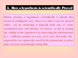 Before proving a hypothesis scientifically it should first
stated in ambiguous way, Once it is done it can be proved
either (a) by deducting it logically from one or some
established laws and theories of science, or (b) by testing
the validity of the hypothesis by observing the phenomenon
in a sufficient number of cases, It is seen that both the
approaches are apparently used by the proponents to prove
rules of vastu even though wrong fully.
3. How a hypothesis is scientifically Proved
 