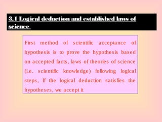 First method of scientific acceptance of
hypothesis is to prove the hypothesis based
on accepted facts, laws of theories of science
(i.e. scientific knowledge) following logical
steps, If the logical deduction satisfies the
hypotheses, we accept it
3.1 Logical deduction and established laws of
science
 