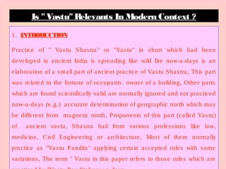 1. INTRODUCTION
Practice of " Vastu Shastra" or "Vastu" in short which had been
developed in ancient India is spreading like wild fire now-a-days is an
elaboration of a small part of ancient practice of Vastu Shastra, This part
was related to the fortune of occupants. owner of a building, Other parts
which are found scientifically valid are normally ignored and not practiced
now-a-days (e.g.) accurate determination of geographic north which may
be different from magnetic north, Proponents of this part (called Vastu)
of ancient vastu, Shastra hail from various professions like law,
medicine, Civil Engineering or architecture, Most of them normally
practice as "Vastu Pandits" applying certain accepted rules with some
variations, The term " Vastu in this paper refers to those rules which are
Is " Vastu"Relevants In Modern Context ?
 