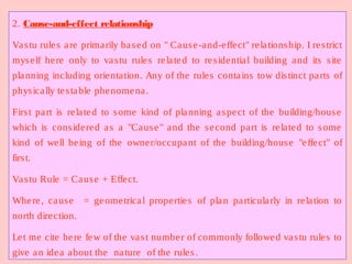 2. Cause-and-effect relationship
Vastu rules are primarily based on " Cause-and-effect" relationship. I restrict
myself here only to vastu rules related to residential building and its site
planning including orientation. Any of the rules contains tow distinct parts of
physically testable phenomena.
First part is related to some kind of planning aspect of the building/house
which is considered as a "Cause" and the second part is related to some
kind of well being of the owner/occupant of the building/house "effect" of
first.
Vastu Rule = Cause + Effect.
Where, cause = geometrical properties of plan particularly in relation to
north direction.
Let me cite here few of the vast number of commonly followed vastu rules to
give an idea about the nature of the rules.
 