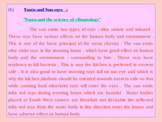 (b) Vastu and Sun rays :
"Vastu and the science of climatology"
The sun emits two types of rays ; ultra violate and infrared .
These rays have various effects on the human body and environment .
This is one of the basic principal of the vastu shastra . The sun emits
ultra violet rays in the morning hours , which have good effect on human
body and the environment - surrounding to him . These rays have
tendency to kill bacteria . This is way the kitchen is preferred in eastern
side . It is also good to have morning rays fall on our eye and which is
why the kitchen platform should be oriented towards eastern side so that
while cooking food ultraviolet rays will enter the eyes . The sun emits
infra red rays during evening hours which are harmful . Water bodies
placed at South West corners are therefore not desirable the reflected
infra red rays from the water body in this direction enter the house and
have adverse effect on human body .
 