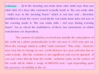 Criticism : (i) In the morning sun emits more ultra violet rays than any
other time of a days (the statement actually made is "the sun emits ultra
- violet rays in the morning hours" which is not true and , therefore
modified to retain the sense ) and (ii) the sun emits more infra red rays in
the evening made is "the sun emits infra - red rays during evening
hours". Let us check the truthfulness of these two statements on which
conclusions are dependent.
The amount of radiation received just outside the atmosphere of
the earth on a plane perpendicular to the sun rays is 1353 watt. per sq.
M on the average which is called "solar constant". This value , however
may vary due to change in sun - earth distance in a year and also due to
solar activity . But this variation is not significant and can be ignored . If
sun rays enter directly from the zenith , radiation value on the surface of
the earth will lie within a range of 800-950 watt / sqm depending upon
the presence of turbidity in the air .
 