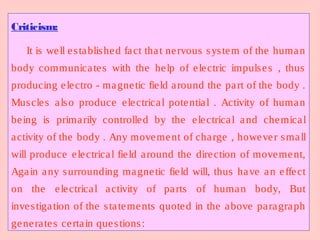 Criticism:
It is well established fact that nervous system of the human
body communicates with the help of electric impulses , thus
producing electro - magnetic field around the part of the body .
Muscles also produce electrical potential . Activity of human
being is primarily controlled by the electrical and chemical
activity of the body . Any movement of charge , however small
will produce electrical field around the direction of movement,
Again any surrounding magnetic field will, thus have an effect
on the electrical activity of parts of human body, But
investigation of the statements quoted in the above paragraph
generates certain questions:
 