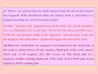 (i) Where it is proved that the entire human body the net result of these
tiny magnetic fields distributed within the human body is equivalent to a
magnet matching the sized of a human body?
(ii) Why " heaviest and important part of the body" (i.e. head) should be
have as North pole, It is to note that " the heart is the most powerful source
of electric and magnetic fields in the organism" and also that" in the eye
the magnetic filed induction is significantly higher that that of the brain.
(iii) Moreover, North pole of a magnet is not repulsed by the North pole of
the earth as claimed here, On the contrary, North pole of the earth attracts
North pole of all magnets, (For this reason we find North pole of a
magnetic needles pointing North pole of the earth. In fact North pole of any
magnet is North seeking pole .
 