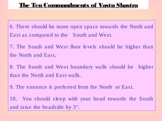 6. There should be more open space towards the North and
East as compared to the South and West.
7. The South and West floor levels should be higher than
the North and East.
8. The South and West boundary walls should be higher
than the North and East walls.
9. The entrance is preferred from the North or East.
10. You should sleep with your head towards the South
and raise the headside by 3".
The Ten Commandments of Vastu Shastra
 