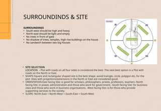 SURROUNDINGS
• South west should be high and heavy
• North east should be light and empty
• No trees in front of gate
• No shadow of trees, temples, high rise buildings on the house
• No sandwich between two big houses
• SITE SELECTION
LOCATION - Plot with roads on all four sides is considered the best -The next best option is a Plot with
roads on the North or East.
• SHAPE-Square and rectangular shaped site is the best shape -avoid traingle, circle, polygon etc, for the
plot -Sites with projections/extensions in the North or East are considered good.
• ORIENTATION-East facing Site: is good for scholars, philosophers, priests, professors, teachers -North
facing Site: in power, administration and those who work for government. -South facing Site: for business
class and those who work in business organisations. -West facing Site: is for those who provide
supporting services to the society.
• SLOPE- North-East < North-West < South-East < South-West
SURROUNDINDS & SITE
 