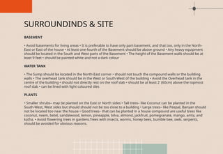 BASEMENT
• Avoid basements for living areas • It is preferable to have only part-basement, and that too, only in the North-
East or East of the house • At least one-fourth of the Basement should be above ground • Any heavy equipment
should be located in the South and West parts of the Basement • The height of the Basement walls should be at
least 9 feet • should be painted white and not a dark colour
WATER TANK
• The Sump should be located in the North-East corner • should not touch the compound walls or the building
walls • The overhead tank should be in the West or South-West of the building • Avoid the Overhead tank in the
centre of the building • should not directly rest on the roof slab • should be at least 2′ (60cm) above the topmost
roof slab • can be lined with light coloured tiles
PLANTS
• Smaller shrubs– may be planted on the East or North sides • Tall trees– like Coconut can be planted in the
South-West, West sides but should should not be too close to a building • Large trees– like Peepal, Banyan should
not be located too near the house • Good trees– that can be planted in a house compound are useful trees like
coconut, neem, betel, sandalwood, lemon, pineapple, bilva, almond, jackfruit, pomegranate, mango, amla, and
katha. • Avoid flowering trees in gardens.Trees with insects, worms, honey bees, bumble bee, owls, serpents,
should be avoided for obvious reasons.
SURROUNDINDS & SITE
 