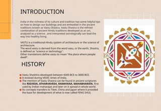 INTRODUCTION
India in the richness of its culture and tradition has some helpful tips
on how to design our buildings and are embodied in the ancient
traditions known as Vastu Shastra. Vastu Shastra is the refined
combination of ancient Hindu traditions developed as an art,
analyzed as a science , and interpreted astrologically can lead the
way into healthy living.
VASTU is a traditional Hindu system of architecture or the science of
architecture.
The word vastu is derived from the word vasu, or the earth, Shastra,
is defined as "science or technology".
Other translations define vastu to mean "the place where people
dwell".
HISTORY
● Vastu Shashtra developed between 6000 BCE to 3000 ВСЕ.
● It evolved during VEDIC times of India.
● The mention of Vastu Shastra can be found in ancient scriptures
like RIGVEDA, ATHARVAVEDA, RAMAYANA, MAHABHARATA, first
used by Indian maharajas and later on it spread in whole world.
● Its concepts transfers to Tibet, China and Japan where it provided
the base for development of what is now called FENG SHUI.
 