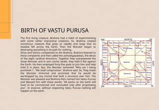 BIRTH OF VASTU PURUSA
The first living creature ,Brahma had a habit of experimenting
with some rather impractical creations. So, Brahma created
monstrous creature that grew so rapidly and large that its
shadow fell across the Earth. Then the Monster began to
destroying everything in its path for nothing.
Shiva and Vishnu complained to the Brahma. Brahma listened to
these complaints and then called the asthadigapalakas, the devas
of the eight cardinal directions. Together they overpowered the
Great Monster and in one cosmic tackle, they held it flat against
the Earth. He then employed forty-five gods to join him and help
hold It in place. But, the Monster lamented "Why am I being
punished ? , "We shall compromise", Brahma said. So, They made
the Monster immortal and promised that he would be
worshipped by any mortal that built a structure over him. The
Monster was pleased and Brahma then named him Vastu Purusa
and blessed him with these words: "All works on the earth will
have to be commenced and concluded only after propitiating
you". In essence, without respecting Vastu Purusa nothing will
happen on the earth.
NORTH
NW
WEST
SOUTH
EAST
NE
SE
SW
 
