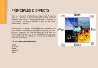 PRINCIPLES & EFFECTS
Vastu is a science of enhance: Peace, Happiness & Prosperity.
Vastu is a balance of positive energies derived from five
elements. Which should be properly placed as required by
Vastu Norms. This brings harmony to give us the Peace,
Happiness & Prosperity.
FUNDAMENTAL CONCEPT According to the fundamentals of
Vastu Shastra, the whole of the world consists of five basic
elements known as the PANCHA MAHA BHOOTA. And it is
important to note that out of the eight planets in the solar
system, only Earth has life because of the existence of balance
in these five elements.
The five elements are as follows:
● AIR
● WATER
● SPACE
● EARTH
● FIRE
 