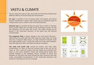 The sun emits two type of rays, ultra violet and infrared and they have
different effects on human body and environment.
UV rays is emitted in the morning, which kill bacteria and hence
kitchen is preferred in eastern side. These rays are soaked by water to
a large extent and so, water in the north-east direction .
Infrared rays are emitted during the peak hours, which is harmful.
Hence, water bodies are not kept on the south-west corners so that
the reflections do not enter the house. The toilets should not be
placed in the north-east direction, as the good rays will become
contaminated.
The magnetic field is always steady in the north-south direction .
Head being the north pole and feet being the south pole, our body
also has a magnetic field. Hence, our legs should be towards south
and head towards north. Is both the north are in the same direction,
they will repel each other and affect the blood circulation.
The west and south side should be heavier and have taller
constructions, or trees so that the harmful rays of the sun do not
reach us. This is also the reason why the slopes are provided from
south to the north direction. These tall constructions would also
provide shading to the buildings infront. Number of doors and
windows on the west and south should be bare minimum and only
under unavoidable circumstances. In the north-west direction, one
window is necessary for the air to escape.
VASTU & CLIMATE
 