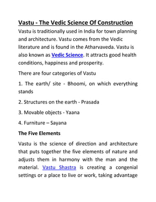 Vastu - The Vedic Science Of Construction
Vastu is traditionally used in India for town planning
and architecture. Vastu comes from the Vedic
literature and is found in the Atharvaveda. Vastu is
also known as Vedic Science. It attracts good health
conditions, happiness and prosperity.
There are four categories of Vastu
1. The earth/ site - Bhoomi, on which everything
stands
2. Structures on the earth - Prasada
3. Movable objects - Yaana
4. Furniture – Sayana
The Five Elements
Vastu is the science of direction and architecture
that puts together the five elements of nature and
adjusts them in harmony with the man and the
material. Vastu Shastra is creating a congenial
settings or a place to live or work, taking advantage
 