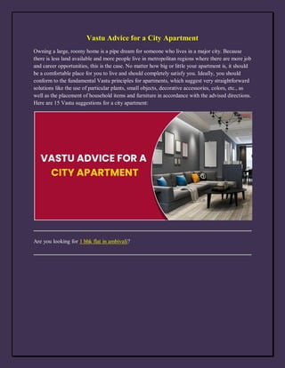 Vastu Advice for a City Apartment
Owning a large, roomy home is a pipe dream for someone who lives in a major city. Because
there is less land available and more people live in metropolitan regions where there are more job
and career opportunities, this is the case. No matter how big or little your apartment is, it should
be a comfortable place for you to live and should completely satisfy you. Ideally, you should
conform to the fundamental Vastu principles for apartments, which suggest very straightforward
solutions like the use of particular plants, small objects, decorative accessories, colors, etc., as
well as the placement of household items and furniture in accordance with the advised directions.
Here are 15 Vastu suggestions for a city apartment:
Are you looking for 1 bhk flat in ambivali?
 