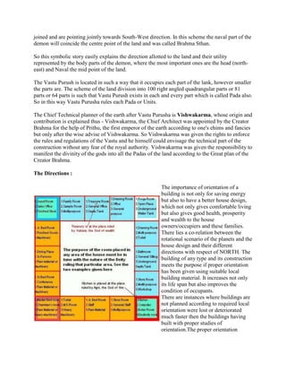 joined and are pointing jointly towards South-West direction. In this scheme the naval part of the
demon will coincide the centre point of the land and was called Brahma Sthan.
So this symbolic story easily explains the direction allotted to the land and their utility
represented by the body parts of the demon, where the most important ones are the head (north-
east) and Naval the mid point of the land.
The Vastu Purush is located in such a way that it occupies each part of the lank, however smaller
the parts are. The scheme of the land division into 100 right angled quadrangular parts or 81
parts or 64 parts is such that Vastu Purush exists in each and every part which is called Pada also.
So in this way Vastu Purusha rules each Pada or Units.
The Chief Technical planner of the earth after Vastu Purusha is Vishwakarma, whose origin and
contribution is explained thus - Vishwakarma, the Chief Architect was appointed by the Creator
Brahma for the help of Prithu, the first emperor of the earth according to one's ehims and fancies
but only after the wise advise of Vishwakarma. So Vishwakarma was given the rights to enforce
the rules and regulations of the Vastu and he himself could envisage the technical part of the
construction without any fear of the royal authority. Vishwakarma was given the responsibility to
manifest the divinity of the gods into all the Padas of the land according to the Great plan of the
Creator Brahma.
The Directions :
The importance of orientation of a
building is not only for saving energy
but also to have a better house design,
which not only gives comfortable living
but also gives good health, prosperity
and wealth to the house
owners/occupiers and these families.
There lies a co-relation between the
rotational scenario of the planets and the
house design and their different
directions with respect of NORTH. The
building of any type and its construction
meets the purpose if proper orientation
has been given using suitable local
building material. It increases not only
its life span but also improves the
condition of occupants.
There are instances where buildings are
not planned according to required local
orientation were lost or deteriorated
much faster then the buildings having
built with proper studies of
orientation.The proper orientation
 