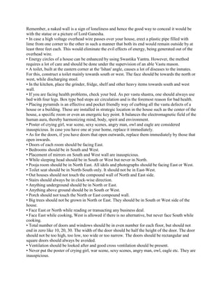 Remember, a naked wall is a sign of loneliness and hence the good way to conceal it would be
with the statue or a picture of Lord Ganesha.
• In case a high voltage overhead wire passes over your house, erect a plastic pipe filled with
lime from one corner to the other in such a manner that both its end would remain outside by at
least three feet each. This would eliminate the evil effects of energy, being generated out of the
overhead wire.
• Energy circles of a house can be enhanced by using Swastika Yantra. However, the method
requires a lot of care and should be done under the supervision of an able Vastu mason.
• A toilet, built at the eastern corner at the 'Ishan' angle, causes a lot of diseases to the inmates.
For this, construct a toilet mainly towards south or west. The face should be towards the north or
west, while discharging stool.
• In the kitchen, place the grinder, fridge, shelf and other heavy items towards south and west
wall.
• If you are facing health problems, check your bed. As per vastu shastra, one should always use
bed with four legs. Box type bed stops air circulation and is the foremost reason for bad health.
• Placing pyramids is an effective and pocket friendly way of curbing all the vastu defects of a
house or a building. These are installed in strategic location in the house such as the center of the
house, a specific room or even an energetic key point. It balances the electromagnetic field of the
human aura, thereby harmonizing mind, body, spirit and environment.
• Poster of crying girl, war scene, sexy scenes, angry man, owl and eagle are considered
inauspicious. In case you have one at your home, replace it immediately.
• As for the doors, if you have doors that open outwards, replace them immediately by those that
open inwards.
• Doors of each room should be facing East.
• Bedrooms should be in South and West.
• Placement of mirrors on South and West wall are inauspicious.
• While sleeping head should be in South or West but never in North.
• Pooja room should be in North East. All idols and photographs should be facing East or West.
• Toilet seat should be in North-South only. It should not be in East-West.
• Out houses should not touch the compound wall of North and East side.
• Stairs should always be in clock-wise direction.
• Anything underground should be in North or East.
• Anything above ground should be in South or West.
• Porch should not touch the North or East compound wall.
• Big trees should not be grown in North or East. They should be in South or West side of the
house.
• Face East or North while reading or transacting any business deal.
• Face East while cooking, West is allowed if there is no alternative, but never face South while
cooking.
• Total number of doors and windows should be in even number for each floor, but should not
end in zero like 10, 20, 30. The width of the door should be half the height of the door. The door
should not be too high, too low, too wide or too narrow. The doors should be rectangular and
square doors should always be avoided.
• Ventilation should be looked after and good cross ventilation should be present.
• Never put the poster of crying girl, war scene, sexy scenes, angry man, owl, eagle etc. They are
inauspicious.
 