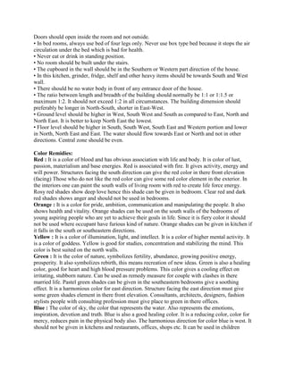 Doors should open inside the room and not outside.
• In bed rooms, always use bed of four legs only. Never use box type bed because it stops the air
circulation under the bed which is bad for health.
• Never eat or drink in standing position.
• No room should be built under the stairs.
• The cupboard in the wall should be in the Southern or Western part direction of the house.
• In this kitchen, grinder, fridge, shelf and other heavy items should be towards South and West
wall.
• There should be no water body in front of any entrance door of the house.
• The ratio between length and breadth of the building should normally be 1:1 or 1:1.5 or
maximum 1:2. It should not exceed 1:2 in all circumstances. The building dimension should
preferably be longer in North-South, shorter in East-West.
• Ground level should be higher in West, South West and South as compared to East, North and
North East. It is better to keep North East the lowest.
• Floor level should be higher in South, South West, South East and Western portion and lower
in North, North East and East. The water should flow towards East or North and not in other
directions. Central zone should be even.
Color Remidies:
Red : It is a color of blood and has obvious association with life and body. It is color of lust,
passion, materialism and base energies. Red is associated with fire. It gives activity, energy and
will power. Structures facing the south direction can give the red color in there front elevation
(facing) Those who do not like the red color can give some red color element in the exterior. In
the interiors one can paint the south walls of living room with red to create life force energy.
Rosy red shades show deep love hence this shade can be given in bedroom. Clear red and dark
red shades shows anger and should not be used in bedrooms.
Orange : It is a color for pride, ambition, communication and manipulating the people. It also
shows health and vitality. Orange shades can be used on the south walls of the bedrooms of
young aspiring people who are yet to achieve their goals in life. Since it is fiery color it should
not be used where occupant have furious kind of nature. Orange shades can be given in kitchen if
it falls in the south or southeastern directions.
Yellow : It is a color of illumination, light, and intellect. It is a color of higher mental activity. It
is a color of goddess. Yellow is good for studies, concentration and stabilizing the mind. This
color is best suited on the north walls.
Green : It is the color of nature, symbolizes fertility, abundance, growing positive energy,
prosperity. It also symbolizes rebirth, this means recreation of new ideas. Green is also a healing
color, good for heart and high blood pressure problems. This color gives a cooling effect on
irritating, stubborn nature. Can be used as remedy measure for couple with clashes in there
married life. Pastel green shades can be given in the southeastern bedrooms give a soothing
effect. It is a harmonious color for east direction. Structure facing the east direction must give
some green shades element in there front elevation. Consultants, architects, designers, fashion
stylists people with consulting profession must give place to green in there offices.
Blue : The color of sky, the color that represents the water. Also represents the emotions,
inspiration, devotion and truth. Blue is also a good healing color. It is a reducing color, color for
mercy, reduces pain in the physical body also. The harmonious direction for color blue is west. It
should not be given in kitchens and restaurants, offices, shops etc. It can be used in children
 