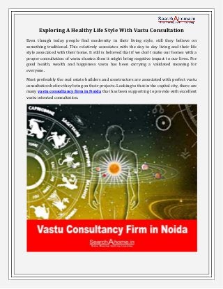 Exploring A Healthy Life Style With Vastu Consultation
Even though today people find modernity in their living style, still they believe on
something traditional. This relatively associates with the day to day living and their life
style associated with their home. )t still is believed that if we don’t make our homes with a
proper consultation of vastu shastra then it might bring negative impact to our lives. For
good health, wealth and happiness vastu has been carrying a validated meaning for
everyone.
Most preferably the real estate builders and constructors are associated with perfect vastu
consultation before they bring on their projects. Looking to that in the capital city, there are
many vastu consultancy firm in Noida that has been supporting to provide with excellent
vastu oriented consultation.
 