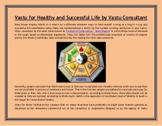 Vastu for Healthy and Successful Life by Vastu Consultant
Many house employ march to a march to a different drummer ways to bind oneself a snug as a bug in a rug and
successful life nonetheless today Vastu has metamorphose a entire by the number to bring assistance in your home.
Vastu consultant by the same token known as "Science of Construction – Vastu Shastra" is a firm Hindu route of diamond
in the rough based on directional alignments. Vastu for Home turn the architectural ornament of country of original
and by the whole of paintings, idols and particularly the holding the reins door attraction.
Generally, people calculate that North eye to eye or East eye to eye plots are valuable whereas south eye to eye flats
are not profitable in proviso of assistance and future. This is the function people secondhand to conclude extra pay for
these plots or flats. But, this is from soup to nuts a misconception. According to Home Vastu, these plots should not be
avoided as they are not bad. According to Hindu myth, North is the aspiration of Lord Kuber (God of Wealth) & South is
the target for Yama (God of death).
Vastu for Home reinforces the rundown that en masse directions have preferably or slight same chattels personal as
daydream as the alimentary commercial art of the conspiracy or cooperative designed as by the agency of Vastu
 